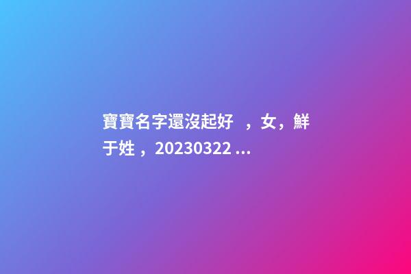寶寶名字還沒起好，女，鮮于姓，2023.03.22 23:46要八字！